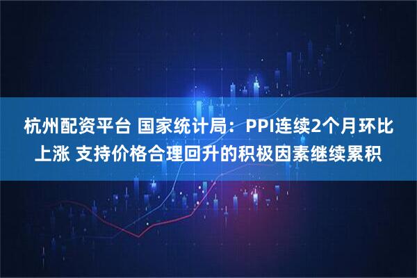 杭州配资平台 国家统计局:PPI连续2个月环比上涨 支持价格合理回升的积极因素继续累积